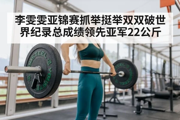李雯雯亚锦赛抓举挺举双双破世界纪录总成绩领先亚军22公斤