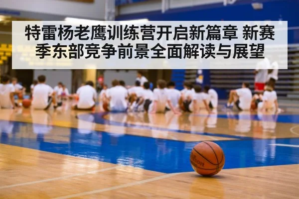 特雷杨老鹰训练营开启新篇章 新赛季东部竞争前景全面解读与展望
