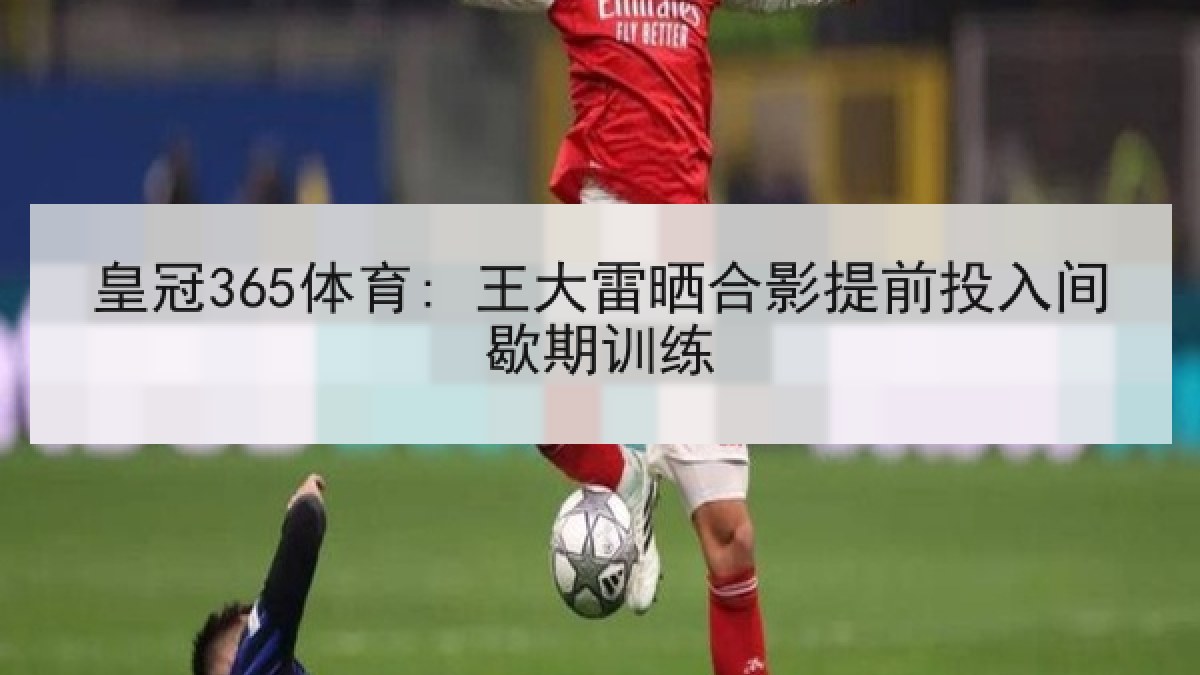皇冠365体育: 王大雷晒合影提前投入间歇期训练
