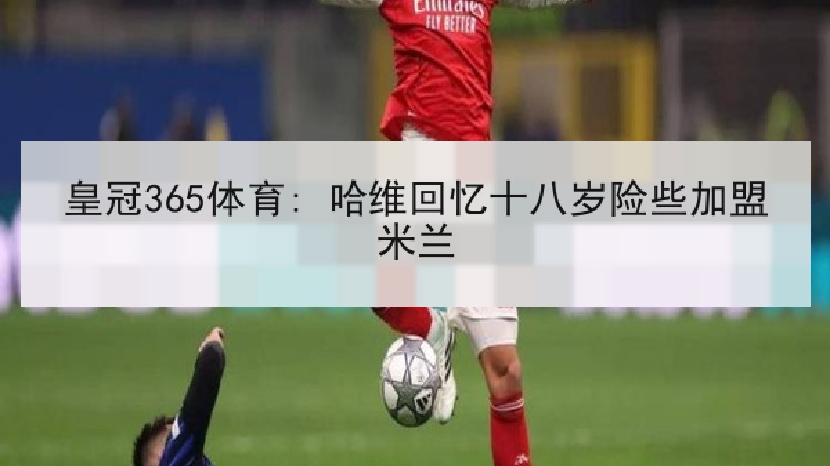 皇冠365体育: 哈维回忆十八岁险些加盟米兰 皇冠365体育: 哈维回忆十八岁险些加盟米兰