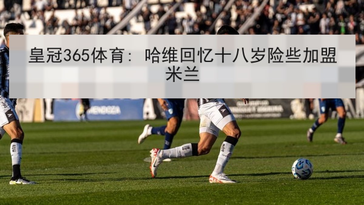 皇冠365体育: 哈维回忆十八岁险些加盟米兰